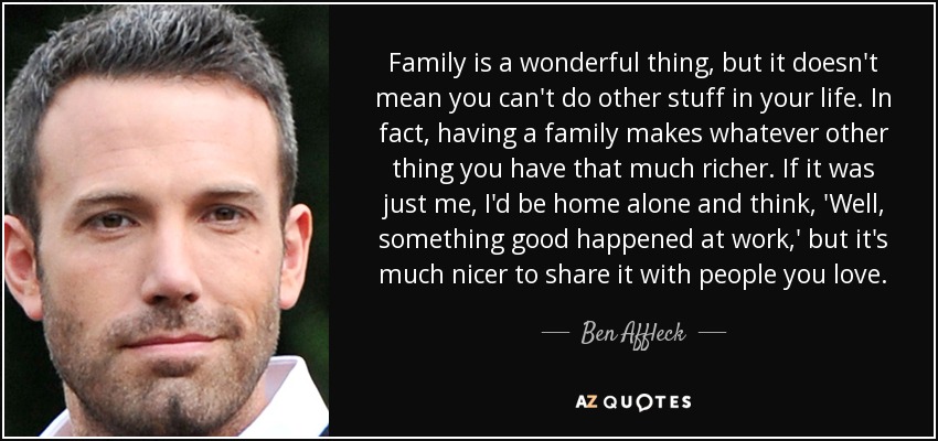 Family is a wonderful thing, but it doesn't mean you can't do other stuff in your life. In fact, having a family makes whatever other thing you have that much richer. If it was just me, I'd be home alone and think, 'Well, something good happened at work,' but it's much nicer to share it with people you love. - Ben Affleck