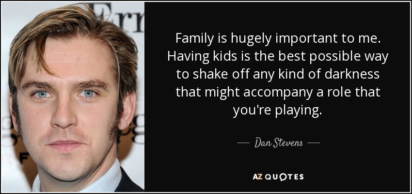 Family is hugely important to me. Having kids is the best possible way to shake off any kind of darkness that might accompany a role that you're playing. - Dan Stevens