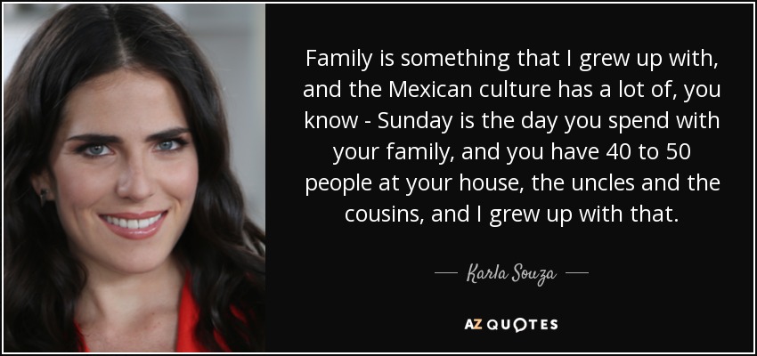 Family is something that I grew up with, and the Mexican culture has a lot of, you know - Sunday is the day you spend with your family, and you have 40 to 50 people at your house, the uncles and the cousins, and I grew up with that. - Karla Souza