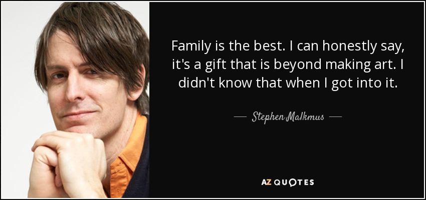 Family is the best. I can honestly say, it's a gift that is beyond making art. I didn't know that when I got into it. - Stephen Malkmus
