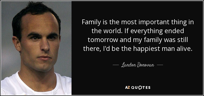 Family is the most important thing in the world. If everything ended tomorrow and my family was still there, I'd be the happiest man alive. - Landon Donovan