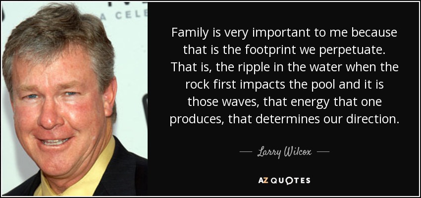 Family is very important to me because that is the footprint we perpetuate. That is, the ripple in the water when the rock first impacts the pool and it is those waves, that energy that one produces, that determines our direction. - Larry Wilcox
