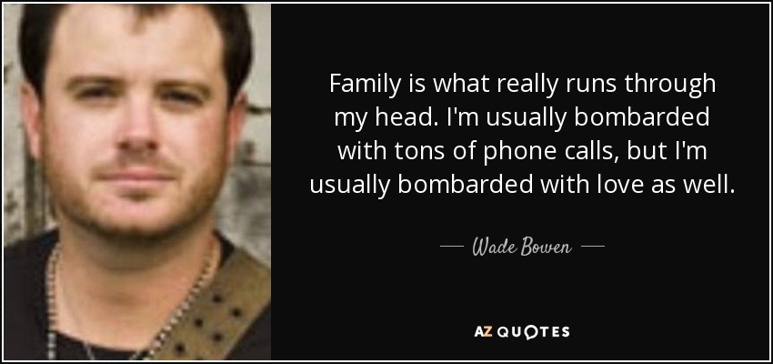 Family is what really runs through my head. I'm usually bombarded with tons of phone calls, but I'm usually bombarded with love as well. - Wade Bowen