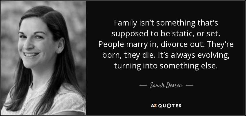 Family isn’t something that’s supposed to be static, or set. People marry in, divorce out. They’re born, they die. It’s always evolving, turning into something else. - Sarah Dessen