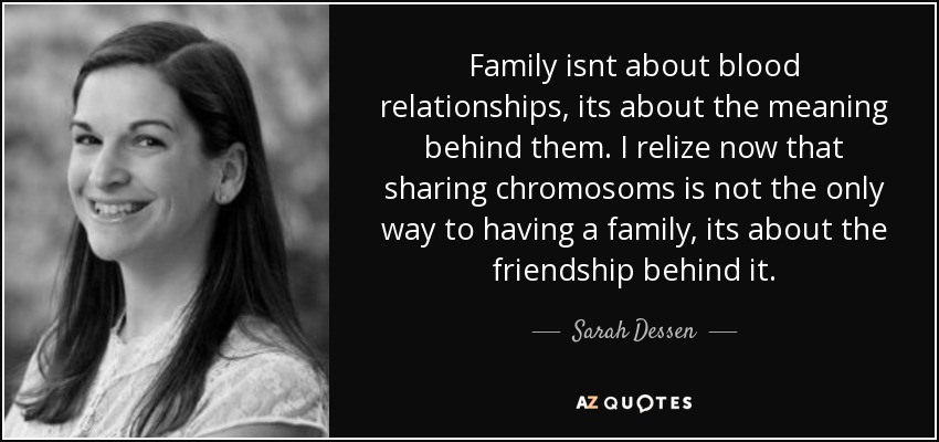 Family isnt about blood relationships, its about the meaning behind them. I relize now that sharing chromosoms is not the only way to having a family, its about the friendship behind it. - Sarah Dessen