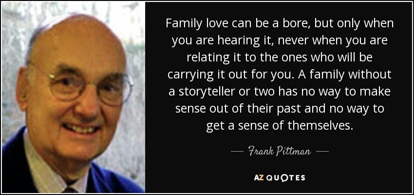 Family love can be a bore, but only when you are hearing it, never when you are relating it to the ones who will be carrying it out for you. A family without a storyteller or two has no way to make sense out of their past and no way to get a sense of themselves. - Frank Pittman