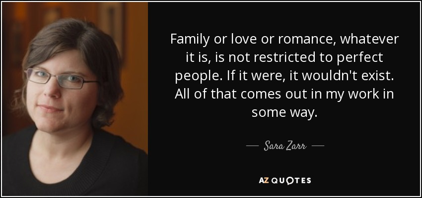 Family or love or romance, whatever it is, is not restricted to perfect people. If it were, it wouldn't exist. All of that comes out in my work in some way. - Sara Zarr
