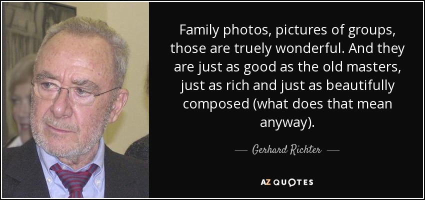 Family photos, pictures of groups, those are truely wonderful. And they are just as good as the old masters, just as rich and just as beautifully composed (what does that mean anyway). - Gerhard Richter