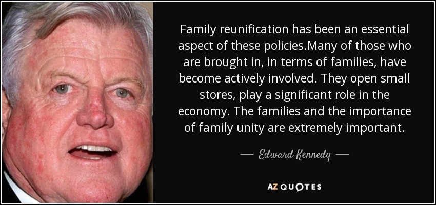 Family reunification has been an essential aspect of these policies.Many of those who are brought in, in terms of families, have become actively involved. They open small stores, play a significant role in the economy. The families and the importance of family unity are extremely important. - Edward Kennedy