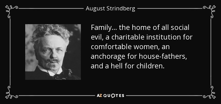 Family . . . the home of all social evil, a charitable institution for comfortable women, an anchorage for house-fathers, and a hell for children. - August Strindberg
