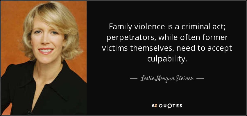 Family violence is a criminal act; perpetrators, while often former victims themselves, need to accept culpability. - Leslie Morgan Steiner