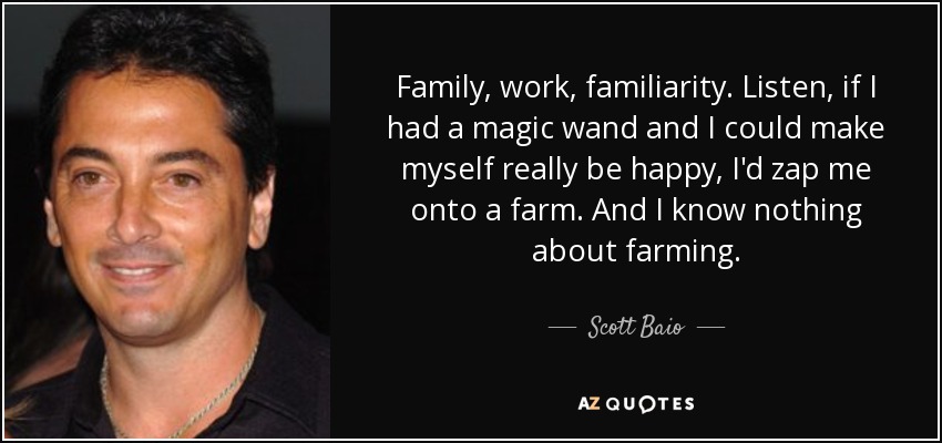 Family, work, familiarity. Listen, if I had a magic wand and I could make myself really be happy, I'd zap me onto a farm. And I know nothing about farming. - Scott Baio