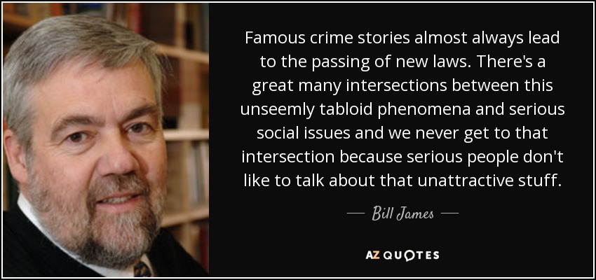 Famous crime stories almost always lead to the passing of new laws. There's a great many intersections between this unseemly tabloid phenomena and serious social issues and we never get to that intersection because serious people don't like to talk about that unattractive stuff. - Bill James