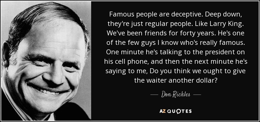 Famous people are deceptive. Deep down, they're just regular people. Like Larry King. We've been friends for forty years. He's one of the few guys I know who's really famous. One minute he's talking to the president on his cell phone, and then the next minute he's saying to me, Do you think we ought to give the waiter another dollar? - Don Rickles