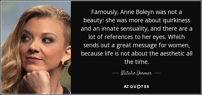 Famously, Anne Boleyn was not a beauty: she was more about quirkiness and an innate sensuality, and there are a lot of references to her eyes. Which sends out a great message for women, because life is not about the aesthetic all the time. - Natalie Dormer