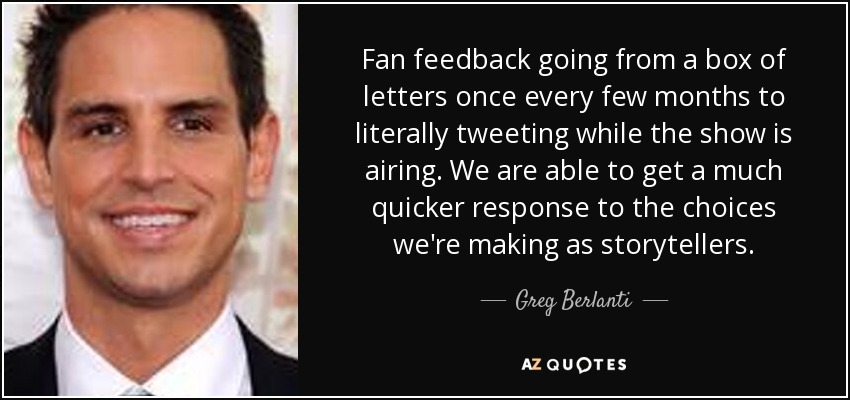 Fan feedback going from a box of letters once every few months to literally tweeting while the show is airing. We are able to get a much quicker response to the choices we're making as storytellers. - Greg Berlanti