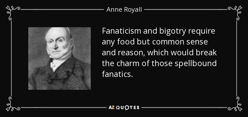Fanaticism and bigotry require any food but common sense and reason, which would break the charm of those spellbound fanatics. - Anne Royall