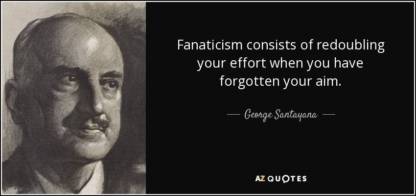 Fanaticism consists of redoubling your effort when you have forgotten your aim. - George Santayana