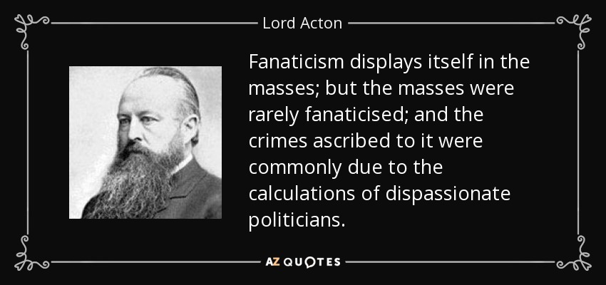 Fanaticism displays itself in the masses; but the masses were rarely fanaticised; and the crimes ascribed to it were commonly due to the calculations of dispassionate politicians. - Lord Acton