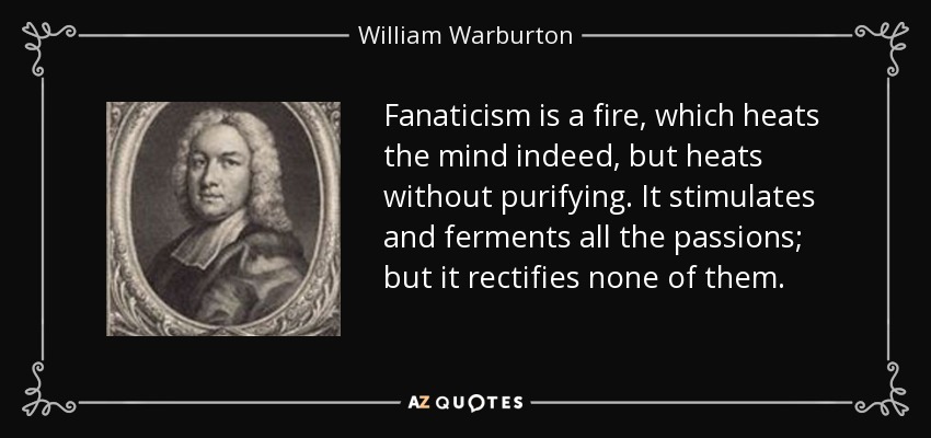 Fanaticism is a fire, which heats the mind indeed, but heats without purifying. It stimulates and ferments all the passions; but it rectifies none of them. - William Warburton