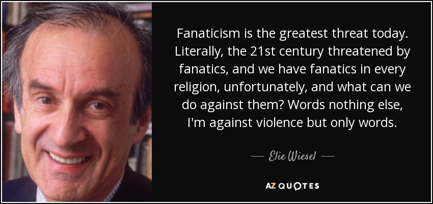Fanaticism is the greatest threat today. Literally, the 21st century threatened by fanatics, and we have fanatics in every religion, unfortunately, and what can we do against them? Words nothing else, I'm against violence but only words. - Elie Wiesel