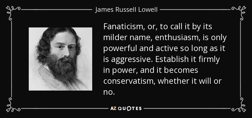 Fanaticism, or, to call it by its milder name, enthusiasm, is only powerful and active so long as it is aggressive. Establish it firmly in power, and it becomes conservatism, whether it will or no. - James Russell Lowell
