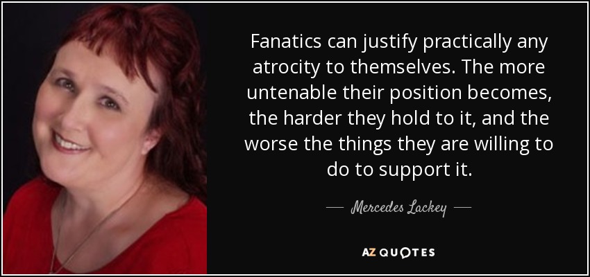 Fanatics can justify practically any atrocity to themselves. The more untenable their position becomes, the harder they hold to it, and the worse the things they are willing to do to support it. - Mercedes Lackey
