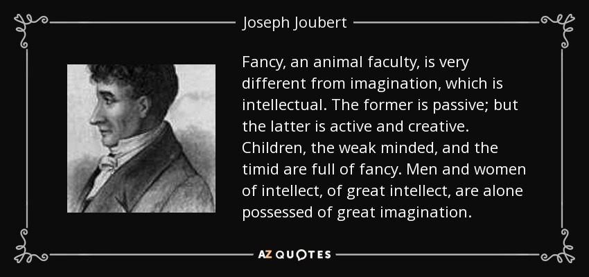 Fancy, an animal faculty, is very different from imagination, which is intellectual. The former is passive; but the latter is active and creative. Children, the weak minded, and the timid are full of fancy. Men and women of intellect, of great intellect, are alone possessed of great imagination. - Joseph Joubert
