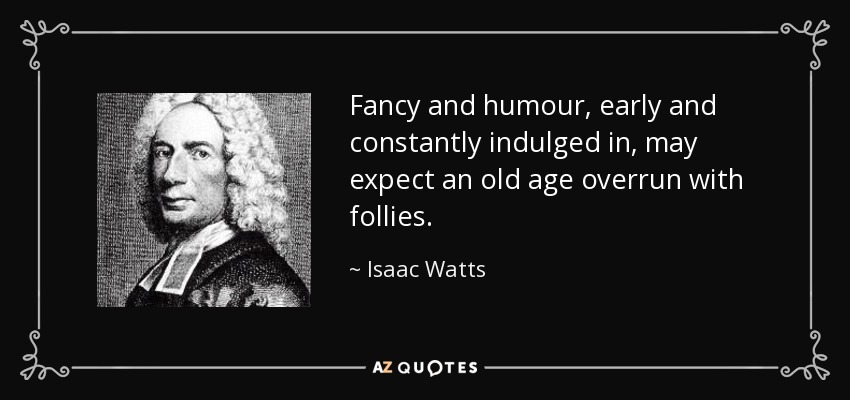 Fancy and humour, early and constantly indulged in, may expect an old age overrun with follies. - Isaac Watts
