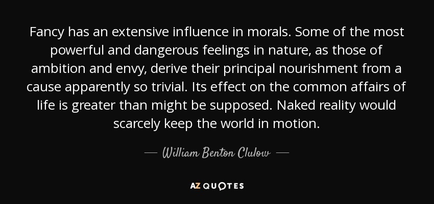 Fancy has an extensive influence in morals. Some of the most powerful and dangerous feelings in nature, as those of ambition and envy, derive their principal nourishment from a cause apparently so trivial. Its effect on the common affairs of life is greater than might be supposed. Naked reality would scarcely keep the world in motion. - William Benton Clulow