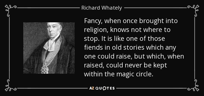 Fancy, when once brought into religion, knows not where to stop. It is like one of those fiends in old stories which any one could raise, but which, when raised, could never be kept within the magic circle. - Richard Whately