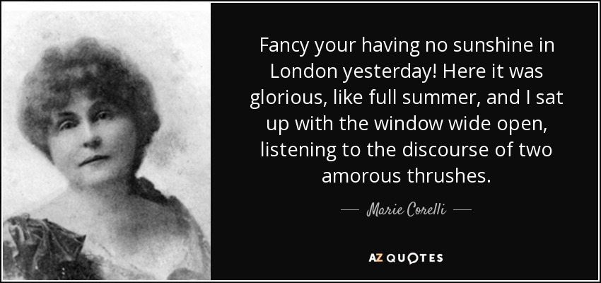 Fancy your having no sunshine in London yesterday! Here it was glorious, like full summer, and I sat up with the window wide open, listening to the discourse of two amorous thrushes. - Marie Corelli