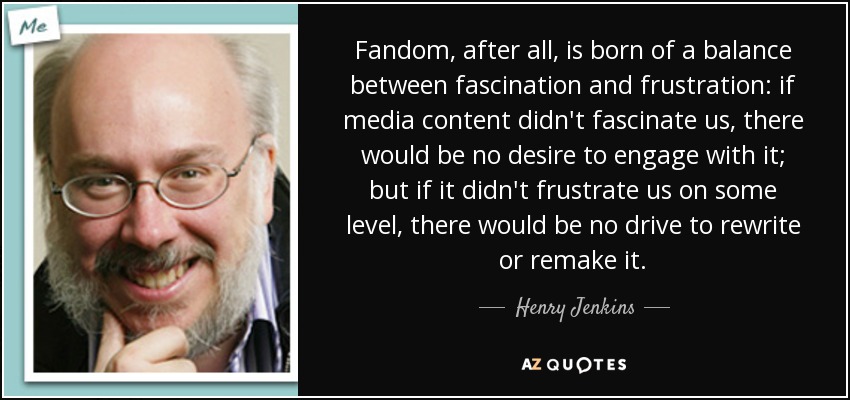 Fandom, after all, is born of a balance between fascination and frustration: if media content didn't fascinate us, there would be no desire to engage with it; but if it didn't frustrate us on some level, there would be no drive to rewrite or remake it. - Henry Jenkins