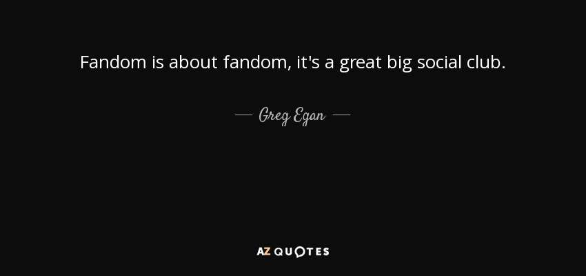 Fandom is about fandom, it's a great big social club. - Greg Egan