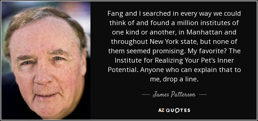 Fang and I searched in every way we could think of and found a million institutes of one kind or another, in Manhattan and throughout New York state, but none of them seemed promising. My favorite? The Institute for Realizing Your Pet's Inner Potential. Anyone who can explain that to me, drop a line. - James Patterson