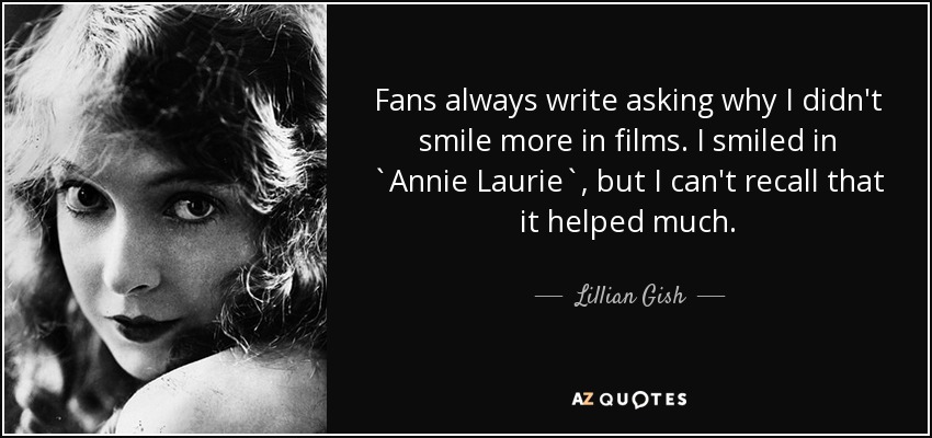 Fans always write asking why I didn't smile more in films. I smiled in `Annie Laurie`, but I can't recall that it helped much. - Lillian Gish