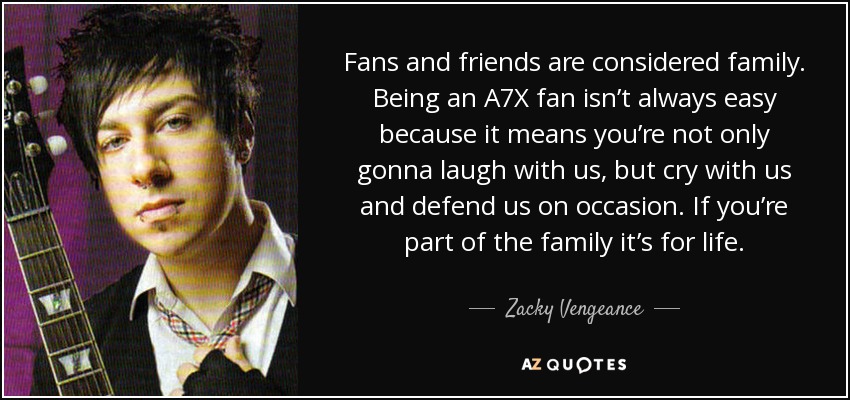 Fans and friends are considered family. Being an A7X fan isn’t always easy because it means you’re not only gonna laugh with us, but cry with us and defend us on occasion. If you’re part of the family it’s for life. - Zacky Vengeance