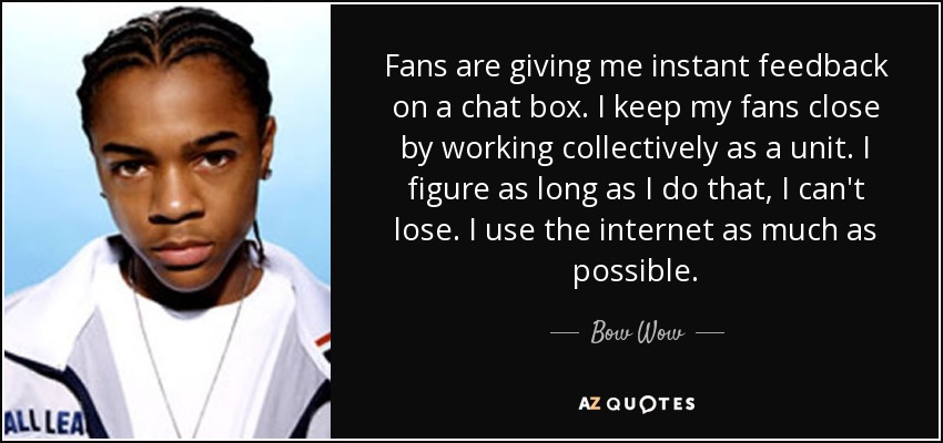 Fans are giving me instant feedback on a chat box. I keep my fans close by working collectively as a unit. I figure as long as I do that, I can't lose. I use the internet as much as possible. - Bow Wow