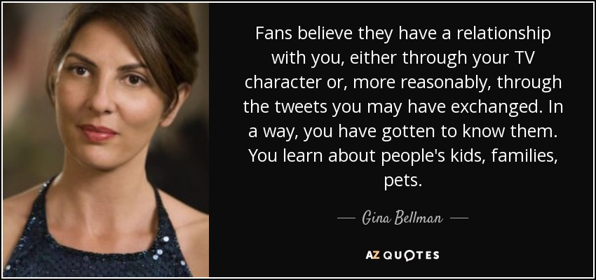Fans believe they have a relationship with you, either through your TV character or, more reasonably, through the tweets you may have exchanged. In a way, you have gotten to know them. You learn about people's kids, families, pets. - Gina Bellman