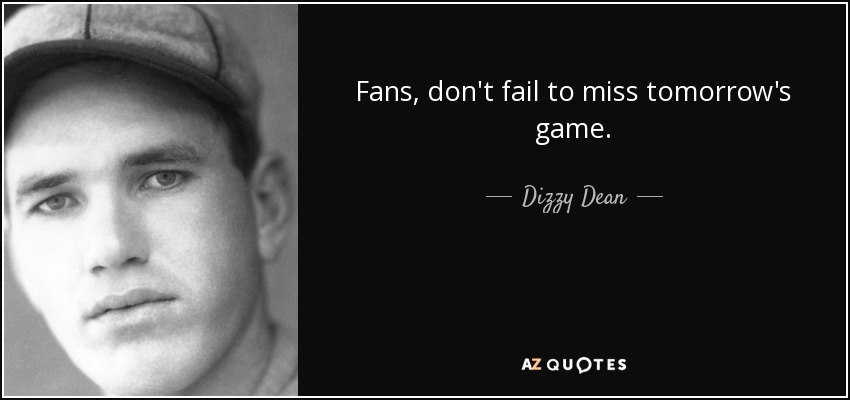 Fans, don't fail to miss tomorrow's game. - Dizzy Dean