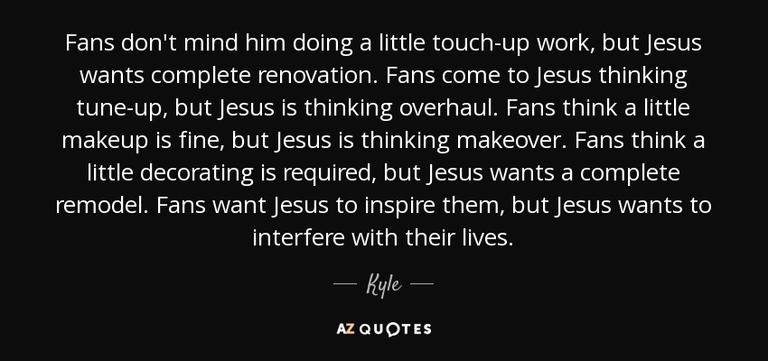 Fans don't mind him doing a little touch-up work, but Jesus wants complete renovation. Fans come to Jesus thinking tune-up, but Jesus is thinking overhaul. Fans think a little makeup is fine, but Jesus is thinking makeover. Fans think a little decorating is required, but Jesus wants a complete remodel. Fans want Jesus to inspire them, but Jesus wants to interfere with their lives. - Kyle