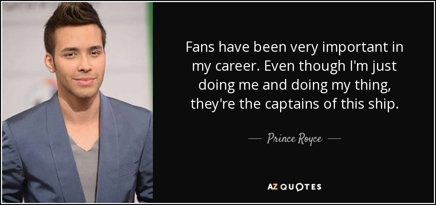 Fans have been very important in my career. Even though I'm just doing me and doing my thing, they're the captains of this ship. - Prince Royce