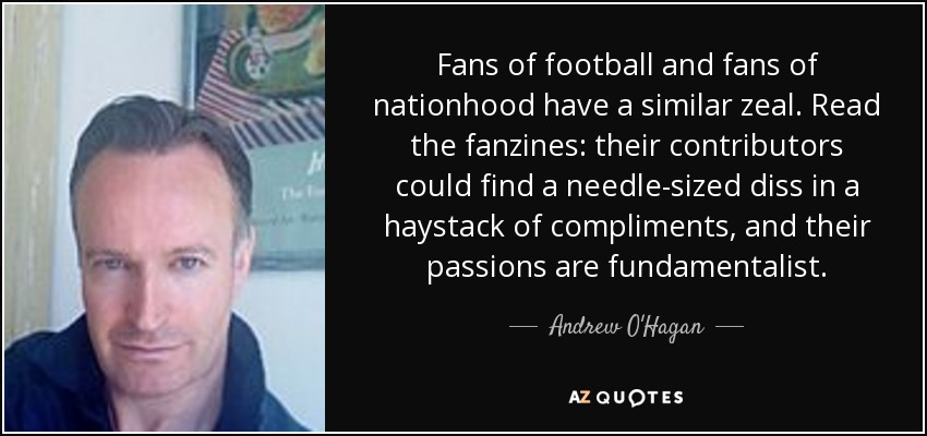Fans of football and fans of nationhood have a similar zeal. Read the fanzines: their contributors could find a needle-sized diss in a haystack of compliments, and their passions are fundamentalist. - Andrew O'Hagan