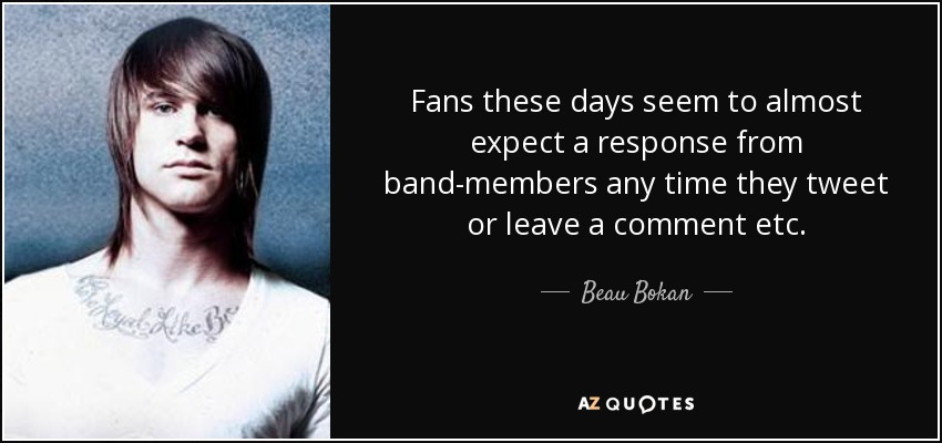 Fans these days seem to almost expect a response from band-members any time they tweet or leave a comment etc. - Beau Bokan
