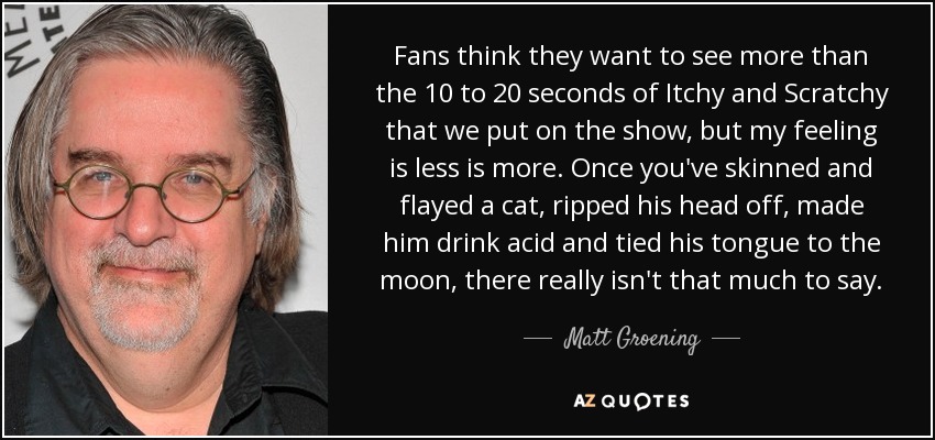 Fans think they want to see more than the 10 to 20 seconds of Itchy and Scratchy that we put on the show, but my feeling is less is more. Once you've skinned and flayed a cat, ripped his head off, made him drink acid and tied his tongue to the moon, there really isn't that much to say. - Matt Groening