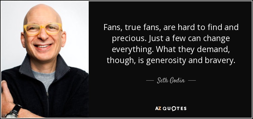 Fans, true fans, are hard to find and precious. Just a few can change everything. What they demand, though, is generosity and bravery. - Seth Godin