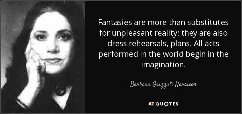 Fantasies are more than substitutes for unpleasant reality; they are also dress rehearsals, plans. All acts performed in the world begin in the imagination. - Barbara Grizzuti Harrison