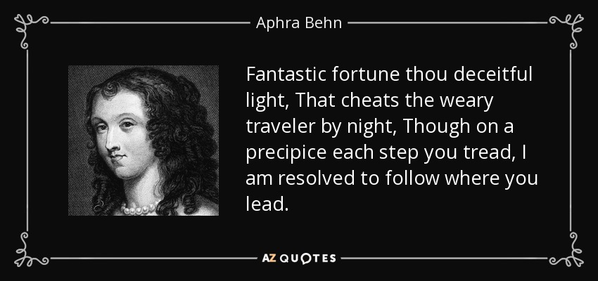 Fantastic fortune thou deceitful light, That cheats the weary traveler by night, Though on a precipice each step you tread, I am resolved to follow where you lead. - Aphra Behn