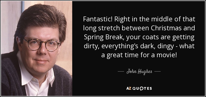 Fantastic! Right in the middle of that long stretch between Christmas and Spring Break, your coats are getting dirty, everything's dark, dingy - what a great time for a movie! - John Hughes