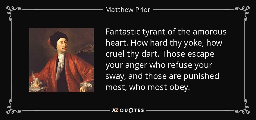 Fantastic tyrant of the amorous heart. How hard thy yoke, how cruel thy dart. Those escape your anger who refuse your sway, and those are punished most, who most obey. - Matthew Prior